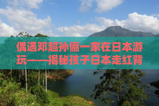 偶遇邓超孙俪一家在日本游玩——揭秘孩子日本走红背后的故事