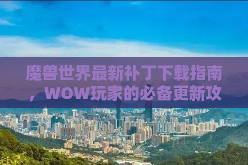 魔兽世界最新补丁下载指南，WOW玩家的必备更新攻略