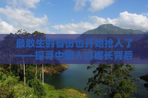 最敢生的省份也开始抢人了——探寻中国人口增长背后的地域差异与挑战