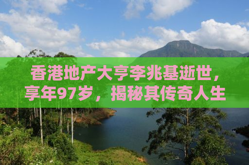 香港地产大亨李兆基逝世，享年97岁，揭秘其传奇人生与豪华宅邸