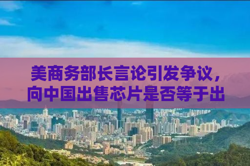 美商务部长言论引发争议，向中国出售芯片是否等于出卖灵魂？