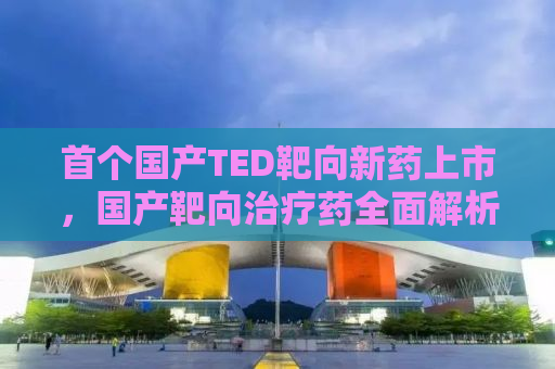 首个国产TED靶向新药上市，国产靶向治疗药全面解析