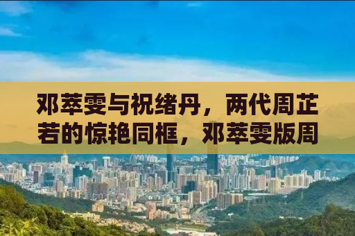 邓萃雯与祝绪丹，两代周芷若的惊艳同框，邓萃雯版周芷若的经典瞬间回顾