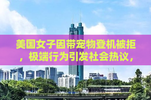 美国女子因带宠物登机被拒，极端行为引发社会热议，爱犬被溺死的悲剧警示