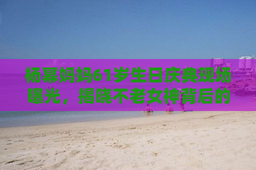 杨幂妈妈61岁生日庆典现场曝光，揭晓不老女神背后的秘密，优雅与幸福的源泉究竟是何？