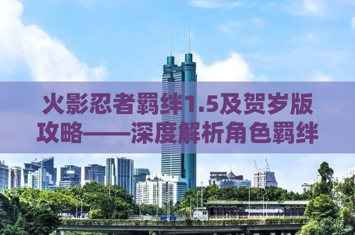 火影忍者羁绊1.5及贺岁版攻略——深度解析角色羁绊与游戏策略