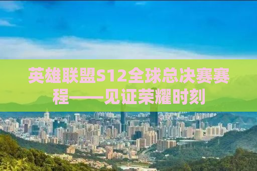 英雄联盟S12全球总决赛赛程——见证荣耀时刻