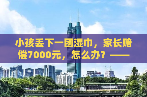 小孩丢下一团湿巾，家长赔偿7000元，怎么办？——理性应对，共筑和谐社区