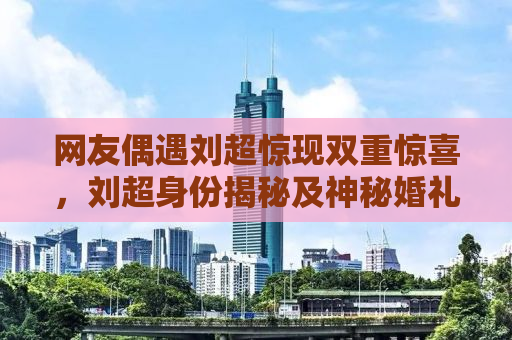 网友偶遇刘超惊现双重惊喜，刘超身份揭秘及神秘婚礼幕后