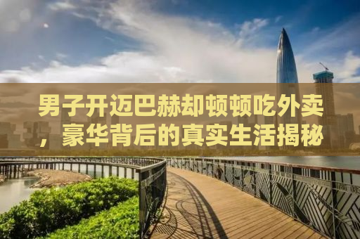 男子开迈巴赫却顿顿吃外卖，豪华背后的真实生活揭秘